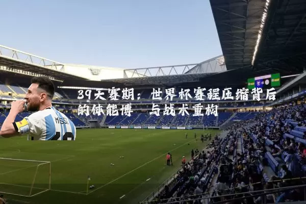 39天赛期：世界杯赛程压缩背后的体能博弈与战术重构